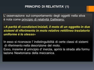 PRINCIPIO DI RELATIVITA’ (1)
L’ osservazione sul comportamento degli oggetti nella stiva
è nota come principio di relatività Galileiano:

«A parità di condizioni iniziali, il moto di un oggetto in due
sistemi di riferimento in moto relativo rettilineo traslatorio
uniforme è lo stesso»
In esso si riconosce l’ indistinguibilità di certe classi di sistemi
di riferimento nella descrizione del moto.
Esso, insieme al principio d’ inerzia, aprirà la strada alla formu
lazione Newtoniana della meccanica.

 