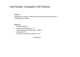 Intel Galileo: Instalação e IDE Arduino 
Objetivo 
Instalação do software e execução de Sketch para teste do hardware e 
conectividade da Galileo. 
Material: 
• Placa Galileo Gen 1 
• Fonte de alimentação 5V - 3A 
• Sistema Operacional Windows 7 – 64bits 
• Computador PC 
• Software: Intel Arduino Software 1.5.3 
20/10/2014 
 