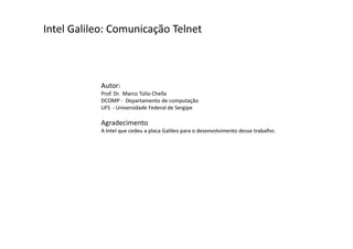 Intel Galileo: Comunicação Telnet 
Autor: 
Prof. Dr. Marco Túlio Chella 
DCOMP - Departamento de computação 
UFS - Universidade Federal de Sergipe 
Agradecimento 
A Intel que cedeu a placa Galileo para o desenvolvimento desse trabalho. 
