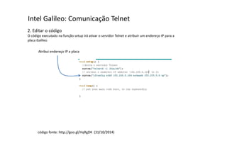 Intel Galileo: Comunicação Telnet 
2. Editar o código 
O código executado na função setup irá ativar o servidor Telnet e atribuir um endereço IP para a 
placa Galileo 
Atribui endereço IP a placa 
código fonte: http://goo.gl/HqRgDK (31/10/2014) 
 