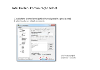 Intel Galileo: Comunicação Telnet 
3. Executar o cliente Telnet para comunicação com a placa Galileo 
O aplicativo putty será utilizado como cliente. 
Clicar no botão Open 
para iniciar a conexão 
 