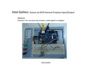 Intel Galileo: Acesso ao GPIO General Purpose Input/Output 
Objetivo 
Escrever e ler nos pinos de entrada e saída digital e analógica 
14/11/2014 
 