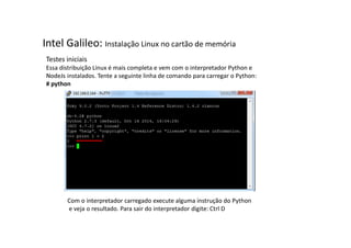 Intel Galileo: Instalação Linux no cartão de memória 
Testes iniciais 
Essa distribuição Linux é mais completa e vem com o interpretador Python e 
NodeJs instalados. Tente a seguinte linha de comando para carregar o Python: 
# python 
Com o interpretador carregado execute alguma instrução do Python 
e veja o resultado. Para sair do interpretador digite: Ctrl D 
 
