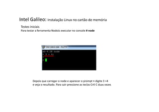 Intel Galileo: Instalação Linux no cartão de memória 
Testes iniciais 
Para testar a ferramenta NodeJs executar no console # node 
Depois que carregar o node e aparecer o prompt > digite 3 +4 
e veja o resultado. Para sair pressione as teclas Crtl C duas vezes 
 