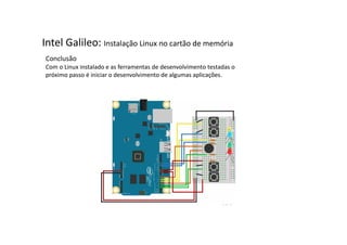 Intel Galileo: Instalação Linux no cartão de memória 
Conclusão 
Com o Linux instalado e as ferramentas de desenvolvimento testadas o 
próximo passo é iniciar o desenvolvimento de algumas aplicações. 
 