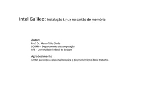 Intel Galileo: Instalação Linux no cartão de memória 
Autor: 
Prof. Dr. Marco Túlio Chella 
DCOMP - Departamento de computação 
UFS - Universidade Federal de Sergipe 
Agradecimento 
A Intel que cedeu a placa Galileo para o desenvolvimento desse trabalho. 
