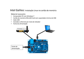 Intel Galileo: Instalação Linux no cartão de memória 
Material necessário 
• Computador PC com Windows 7 
• Cartão de memória MicroSD Card com capacidade mínima de 2GB 
• Cabo USB 
• Conexão a ethernet por meio de roteador 
• Fonte de alimentação 
Fonte de 
alimentação 
 