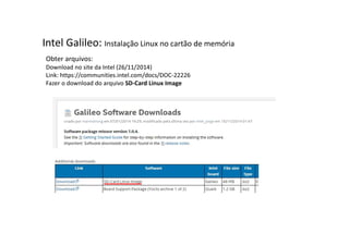 Intel Galileo: Instalação Linux no cartão de memória 
Obter arquivos: 
Download no site da Intel (26/11/2014) 
Link: https://communities.intel.com/docs/DOC-22226 
Fazer o download do arquivo SD-Card Linux Image 
 