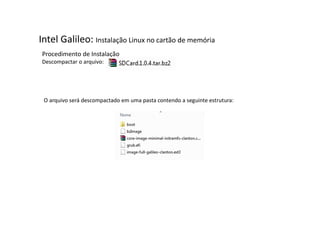 Intel Galileo: Instalação Linux no cartão de memória 
Procedimento de Instalação 
Descompactar o arquivo: 
O arquivo será descompactado em uma pasta contendo a seguinte estrutura: 
 