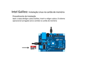 Intel Galileo: Instalação Linux no cartão de memória 
Procedimento de Instalação 
Após a cópia desligar a placa Galileo, inserir e religar a placa. O sistema 
operacional carregado será o contido no cartão de memória 
 