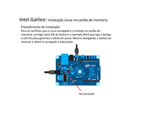 Intel Galileo: Instalação Linux no cartão de memória 
Procedimento de Instalação 
Para se certificar que o Linux carregado é o contido no cartão de 
memória, carregar pela IDE do Arduino o exemplo Blink que liga e desliga 
o LED da placa gerando o efeito de piscar. Mesmo desligando a Galileo ao 
reiniciar o sketch é carregado e executado. 
led piscando 
 