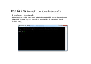 Intel Galileo: Instalação Linux no cartão de memória 
Procedimento de Instalação 
A comunicação com o Linux pode ser por meio de Telnet. Siga o procedimento 
do tutorial 02 e em seguida execute no computador PC um cliente Telnet 
como o Putty. 
 