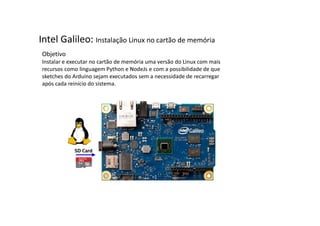 Intel Galileo: Instalação Linux no cartão de memória 
Objetivo 
Instalar e executar no cartão de memória uma versão do Linux com mais 
recursos como linguagem Python e NodeJs e com a possibilidade de que 
sketches do Arduino sejam executados sem a necessidade de recarregar 
após cada reinício do sistema. 
 