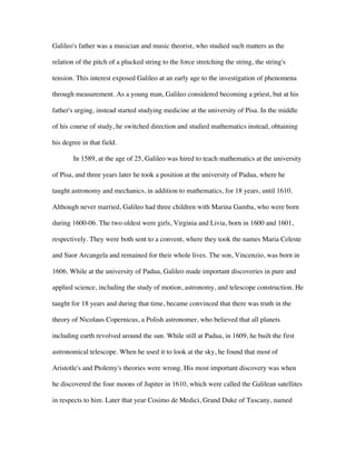 Galileo's father was a musician and music theorist, who studied such matters as the

relation of the pitch of a plucked string to the force stretching the string, the string's

tension. This interest exposed Galileo at an early age to the investigation of phenomena

through measurement. As a young man, Galileo considered becoming a priest, but at his

father's urging, instead started studying medicine at the university of Pisa. In the middle

of his course of study, he switched direction and studied mathematics instead, obtaining

his degree in that field.

        In 1589, at the age of 25, Galileo was hired to teach mathematics at the university

of Pisa, and three years later he took a position at the university of Padua, where he

taught astronomy and mechanics, in addition to mathematics, for 18 years, until 1610.

Although never married, Galileo had three children with Marina Gamba, who were born

during 1600-06. The two oldest were girls, Virginia and Livia, born in 1600 and 1601,

respectively. They were both sent to a convent, where they took the names Maria Celeste

and Suor Arcangela and remained for their whole lives. The son, Vincenzio, was born in

1606. While at the university of Padua, Galileo made important discoveries in pure and

applied science, including the study of motion, astronomy, and telescope construction. He

taught for 18 years and during that time, became convinced that there was truth in the

theory of Nicolaus Copernicus, a Polish astronomer, who believed that all planets

including earth revolved around the sun. While still at Padua, in 1609, he built the first

astronomical telescope. When he used it to look at the sky, he found that most of

Aristotle's and Ptolemy's theories were wrong. His most important discovery was when

he discovered the four moons of Jupiter in 1610, which were called the Galilean satellites

in respects to him. Later that year Cosimo de Medici, Grand Duke of Tuscany, named
 