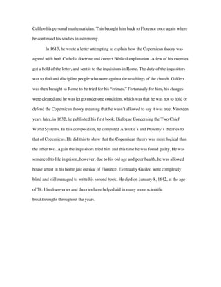 Galileo his personal mathematician. This brought him back to Florence once again where

he continued his studies in astronomy.

       In 1613, he wrote a letter attempting to explain how the Copernican theory was

agreed with both Catholic doctrine and correct Biblical explanation. A few of his enemies

got a hold of the letter, and sent it to the inquisitors in Rome. The duty of the inquisitors

was to find and discipline people who were against the teachings of the church. Galileo

was then brought to Rome to be tried for his “crimes.” Fortunately for him, his charges

were cleared and he was let go under one condition, which was that he was not to hold or

defend the Copernican theory meaning that he wasn’t allowed to say it was true. Nineteen

years later, in 1632, he published his first book, Dialogue Concerning the Two Chief

World Systems. In this composition, he compared Aristotle’s and Ptolemy’s theories to

that of Copernicus. He did this to show that the Copernican theory was more logical than

the other two. Again the inquisitors tried him and this time he was found guilty. He was

sentenced to life in prison, however, due to his old age and poor health, he was allowed

house arrest in his home just outside of Florence. Eventually Galileo went completely

blind and still managed to write his second book. He died on January 8, 1642, at the age

of 78. His discoveries and theories have helped aid in many more scientific

breakthroughs throughout the years.
 