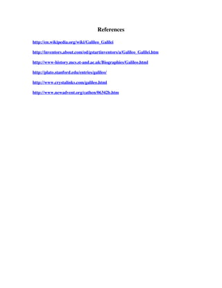 References

http://en.wikipedia.org/wiki/Galileo_Galilei

http://inventors.about.com/od/gstartinventors/a/Galileo_Galilei.htm

http://www-history.mcs.st-and.ac.uk/Biographies/Galileo.html

http://plato.stanford.edu/entries/galileo/

http://www.crystalinks.com/galileo.html

http://www.newadvent.org/cathen/06342b.htm
 