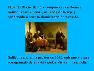 El Santo Oficio llamó a comparecer en Roma a Galileo, a sus 70 años, acusado de hereje y condenado a arresto domiciliario de por vida. Galileo murió en la prisión en 1642, enfermo y ciego, acompañado de sus discípulos Viviani y Torricelli.