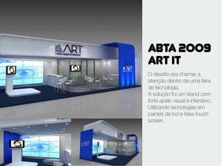ABTA 2009
ART IT
O desafio era chamar a
atenção dentro de uma feira
de tecnologia.
A solução foi um stand com
forte apelo visual e interativo.
Utilizando tecnologias em
painéis de lcd e telas touch
screen.
 