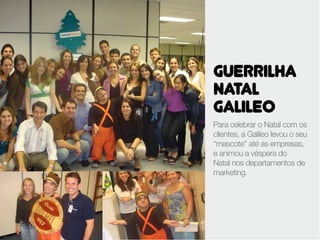 GUERRILHA
NATAL
GALILEO
Para celebrar o Natal com os
clientes, a Galileo levou o seu
“mascote” até as empresas,
e animou a véspera do
Natal nos departamentos de
marketing.
 