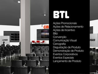 BTL
Ações Promocionais
Ações de Relacionamento
Ações de Incentivo
Blitz
Convenção
Comunicação Visual
Cenografia
Degustação de Produto
Demonstração de Produto
Eventos Corporativos
Eventos Especiais
Lançamento de Produto
 
