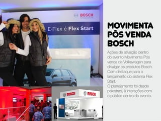 MOVIMENTA
PÓS VENDA
BOSCH
Ações de ativação dentro
do evento Movimenta Pós
venda da Volkswagen para
divulgar os produtos Bosch.
Com destaque para o
lançamento do sistema Flex
Start.
O planejamento foi desde
palestras, à interações com
o público dentro do evento.
 