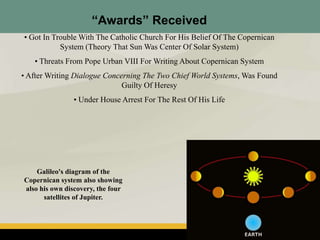 “Awards” Received
• Got In Trouble With The Catholic Church For His Belief Of The Copernican
System (Theory That Sun Was Center Of Solar System)
• Threats From Pope Urban VIII For Writing About Copernican System
• After Writing Dialogue Concerning The Two Chief World Systems, Was Found
Guilty Of Heresy
• Under House Arrest For The Rest Of His Life
Galileo's diagram of the
Copernican system also showing
also his own discovery, the four
satellites of Jupiter.
 