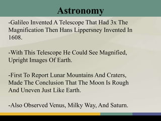 Astronomy
-Galileo Invented A Telescope That Had 3x The
Magnification Then Hans Lippersney Invented In
1608.
-With This Telescope He Could See Magnified,
Upright Images Of Earth.
-First To Report Lunar Mountains And Craters,
Made The Conclusion That The Moon Is Rough
And Uneven Just Like Earth.
-Also Observed Venus, Milky Way, And Saturn.
 