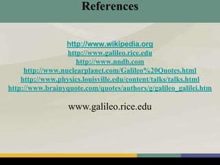 References
http://www.wikipedia.org
http://www.galileo.rice.edu
http://www.nndb.com
http://www.nuclearplanet.com/Galileo%20Quotes.html
http://www.physics.louisville.edu/content/talks/talks.html
http://www.brainyquote.com/quotes/authors/g/galileo_galilei.htm
www.galileo.rice.edu
 