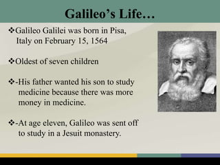 Galileo’s Life…
Galileo Galilei was born in Pisa,
Italy on February 15, 1564
Oldest of seven children
-His father wanted his son to study
medicine because there was more
money in medicine.
-At age eleven, Galileo was sent off
to study in a Jesuit monastery.
 