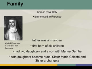 born in Pisa, Italy
• later moved to Florence
father was a musician
• first born of six children
• had two daughters and a son with Marina Gamba
• both daughters became nuns, Sister Maria Celeste and
Sister archangela
Maria Celeste, one
of Galileo’s nun
daughters
Family
 
