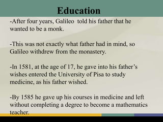 Education
-After four years, Galileo told his father that he
wanted to be a monk.
-This was not exactly what father had in mind, so
Galileo withdrew from the monastery.
-In 1581, at the age of 17, he gave into his father’s
wishes entered the University of Pisa to study
medicine, as his father wished.
-By 1585 he gave up his courses in medicine and left
without completing a degree to become a mathematics
teacher.
 