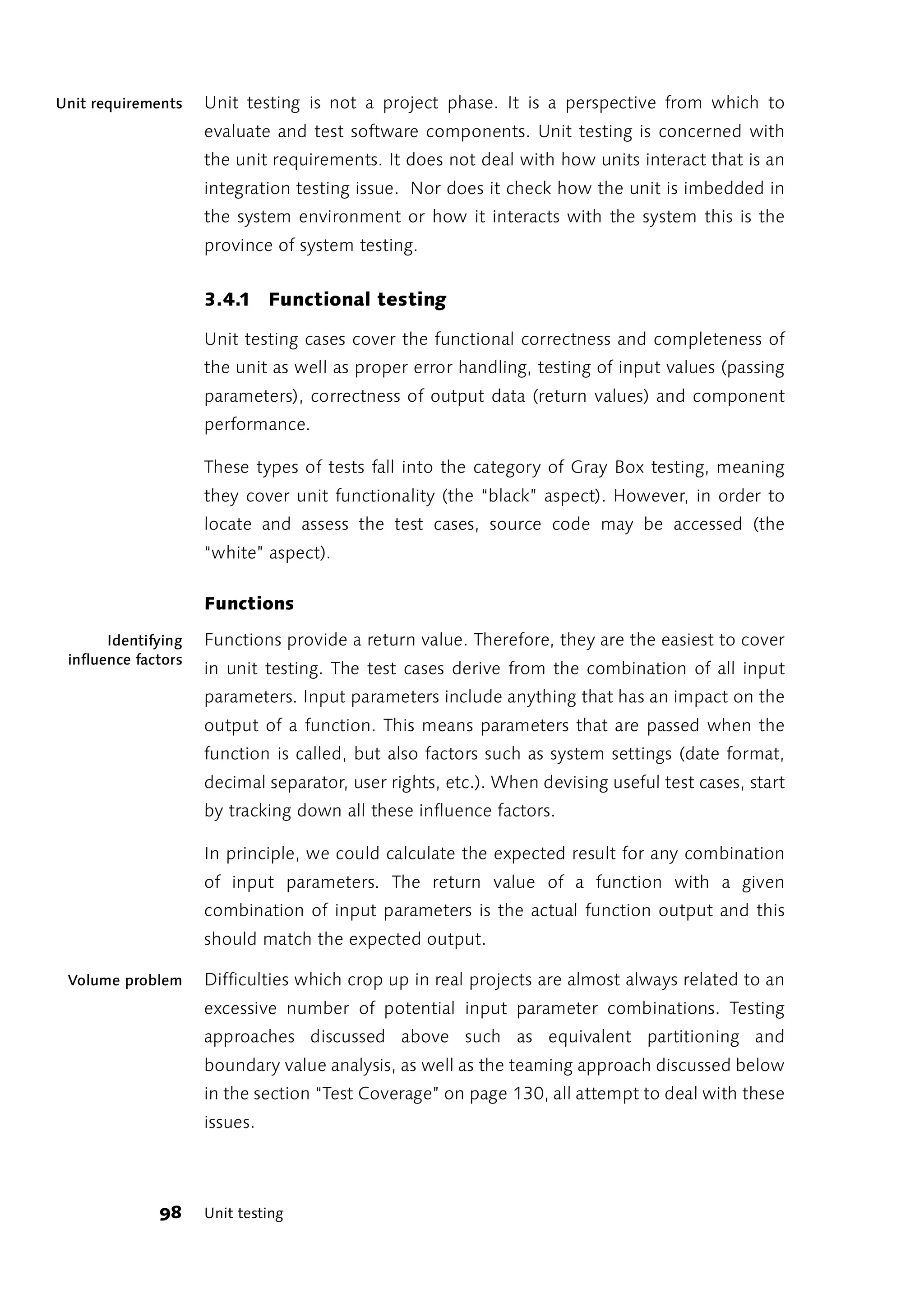 Unit requirements    Unit testing is not a project phase. It is a perspective from which to
                     evaluate and test software components. Unit testing is concerned with
                     the unit requirements. It does not deal with how units interact that is an
                     integration testing issue. Nor does it check how the unit is imbedded in
                     the system environment or how it interacts with the system this is the
                     province of system testing.


                     3.4.1 Functional testing

                     Unit testing cases cover the functional correctness and completeness of
                     the unit as well as proper error handling, testing of input values (passing
                     parameters), correctness of output data (return values) and component
                     performance.

                     These types of tests fall into the category of Gray Box testing, meaning
                     they cover unit functionality (the “black” aspect). However, in order to
                     locate and assess the test cases, source code may be accessed (the
                     “white” aspect).

                     Functions

       Identifying   Functions provide a return value. Therefore, they are the easiest to cover
 influence factors
                     in unit testing. The test cases derive from the combination of all input
                     parameters. Input parameters include anything that has an impact on the
                     output of a function. This means parameters that are passed when the
                     function is called, but also factors such as system settings (date format,
                     decimal separator, user rights, etc.). When devising useful test cases, start
                     by tracking down all these influence factors.

                     In principle, we could calculate the expected result for any combination
                     of input parameters. The return value of a function with a given
                     combination of input parameters is the actual function output and this
                     should match the expected output.

 Volume problem      Difficulties which crop up in real projects are almost always related to an
                     excessive number of potential input parameter combinations. Testing
                     approaches discussed above such as equivalent partitioning and
                     boundary value analysis, as well as the teaming approach discussed below
                     in the section “Test Coverage” on page 130, all attempt to deal with these
                     issues.




              98     Unit testing
 