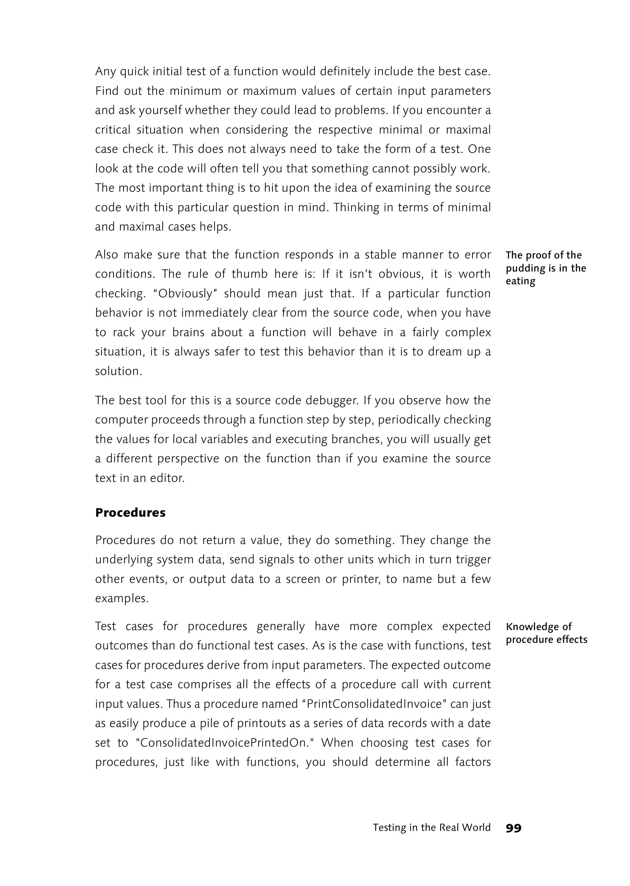 Any quick initial test of a function would definitely include the best case.
Find out the minimum or maximum values of certain input parameters
and ask yourself whether they could lead to problems. If you encounter a
critical situation when considering the respective minimal or maximal
case check it. This does not always need to take the form of a test. One
look at the code will often tell you that something cannot possibly work.
The most important thing is to hit upon the idea of examining the source
code with this particular question in mind. Thinking in terms of minimal
and maximal cases helps.

Also make sure that the function responds in a stable manner to error             The proof of the
                                                                                  pudding is in the
conditions. The rule of thumb here is: If it isn’t obvious, it is worth
                                                                                  eating
checking. “Obviously” should mean just that. If a particular function
behavior is not immediately clear from the source code, when you have
to rack your brains about a function will behave in a fairly complex
situation, it is always safer to test this behavior than it is to dream up a
solution.

The best tool for this is a source code debugger. If you observe how the
computer proceeds through a function step by step, periodically checking
the values for local variables and executing branches, you will usually get
a different perspective on the function than if you examine the source
text in an editor.

Procedures

Procedures do not return a value, they do something. They change the
underlying system data, send signals to other units which in turn trigger
other events, or output data to a screen or printer, to name but a few
examples.

Test cases for procedures generally have more complex expected                    Knowledge of
                                                                                  procedure effects
outcomes than do functional test cases. As is the case with functions, test
cases for procedures derive from input parameters. The expected outcome
for a test case comprises all the effects of a procedure call with current
input values. Thus a procedure named “PrintConsolidatedInvoice” can just
as easily produce a pile of printouts as a series of data records with a date
set to "ConsolidatedInvoicePrintedOn." When choosing test cases for
procedures, just like with functions, you should determine all factors




                                                      Testing in the Real World   99
 