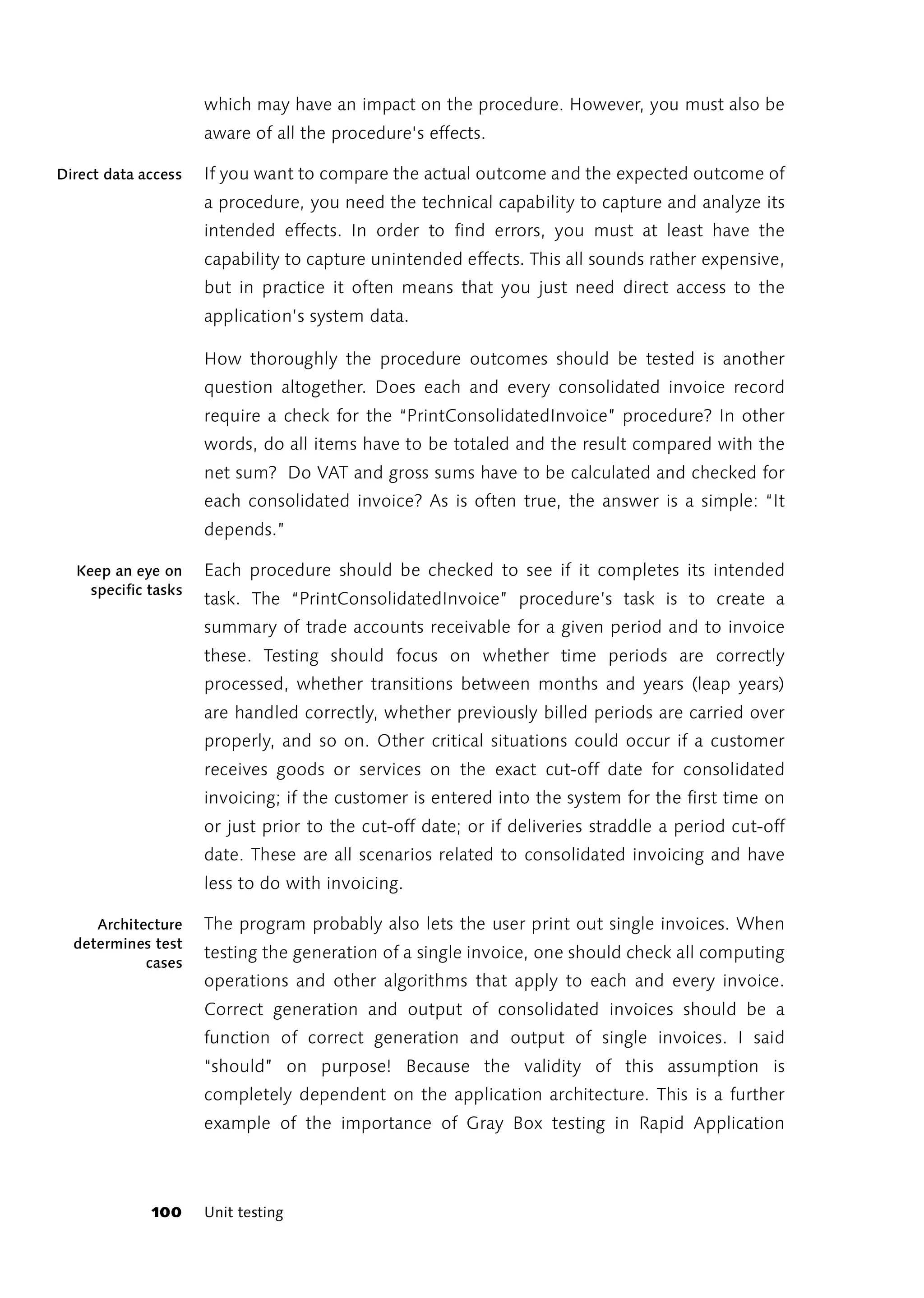which may have an impact on the procedure. However, you must also be
                     aware of all the procedure's effects.

Direct data access   If you want to compare the actual outcome and the expected outcome of
                     a procedure, you need the technical capability to capture and analyze its
                     intended effects. In order to find errors, you must at least have the
                     capability to capture unintended effects. This all sounds rather expensive,
                     but in practice it often means that you just need direct access to the
                     application’s system data.

                     How thoroughly the procedure outcomes should be tested is another
                     question altogether. Does each and every consolidated invoice record
                     require a check for the “PrintConsolidatedInvoice” procedure? In other
                     words, do all items have to be totaled and the result compared with the
                     net sum? Do VAT and gross sums have to be calculated and checked for
                     each consolidated invoice? As is often true, the answer is a simple: “It
                     depends.”

  Keep an eye on     Each procedure should be checked to see if it completes its intended
    specific tasks
                     task. The “PrintConsolidatedInvoice” procedure’s task is to create a
                     summary of trade accounts receivable for a given period and to invoice
                     these. Testing should focus on whether time periods are correctly
                     processed, whether transitions between months and years (leap years)
                     are handled correctly, whether previously billed periods are carried over
                     properly, and so on. Other critical situations could occur if a customer
                     receives goods or services on the exact cut-off date for consolidated
                     invoicing; if the customer is entered into the system for the first time on
                     or just prior to the cut-off date; or if deliveries straddle a period cut-off
                     date. These are all scenarios related to consolidated invoicing and have
                     less to do with invoicing.

     Architecture    The program probably also lets the user print out single invoices. When
  determines test
                     testing the generation of a single invoice, one should check all computing
            cases
                     operations and other algorithms that apply to each and every invoice.
                     Correct generation and output of consolidated invoices should be a
                     function of correct generation and output of single invoices. I said
                     “should” on purpose! Because the validity of this assumption is
                     completely dependent on the application architecture. This is a further
                     example of the importance of Gray Box testing in Rapid Application



             100     Unit testing
 