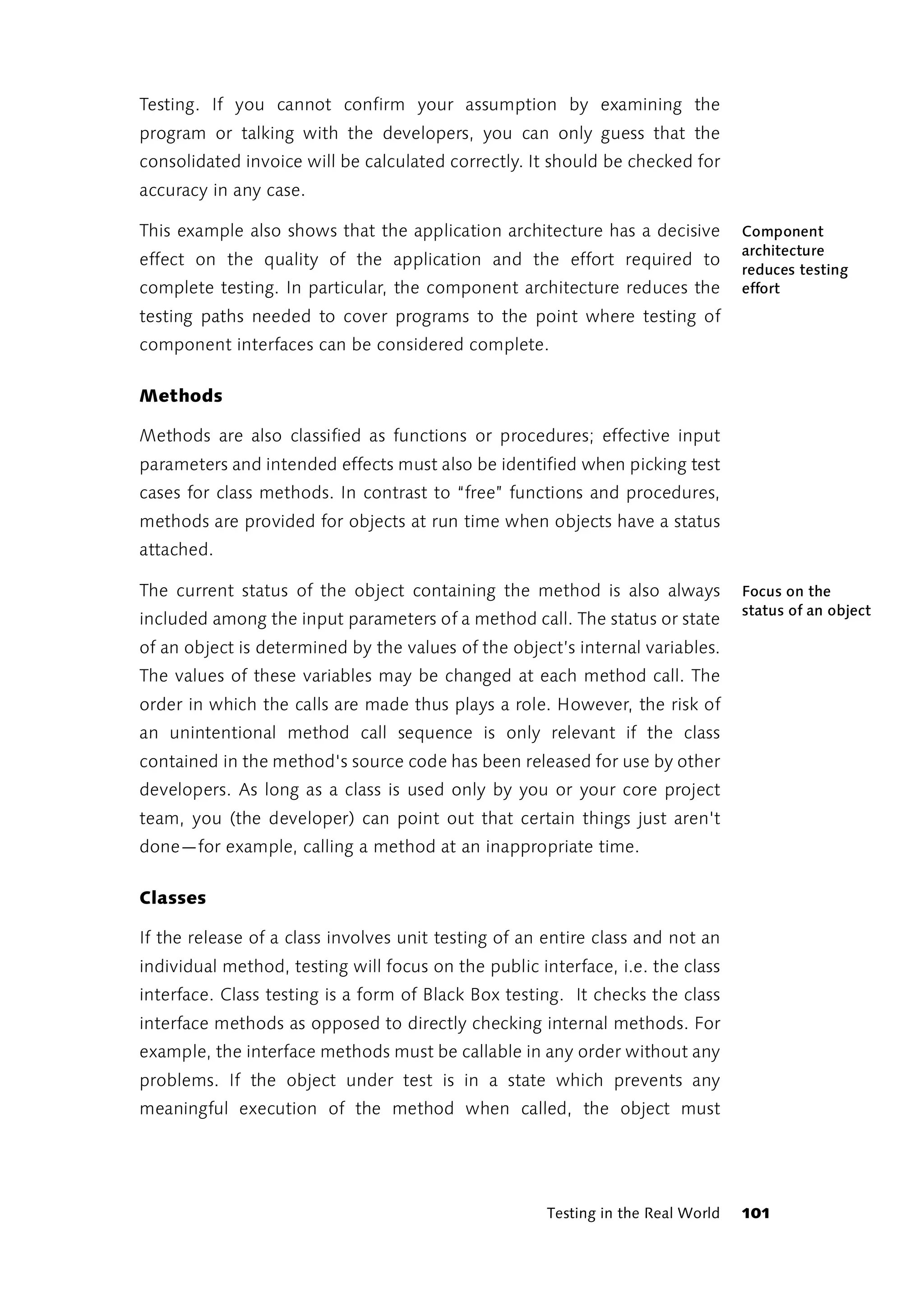 Testing. If you cannot confirm your assumption by examining the
program or talking with the developers, you can only guess that the
consolidated invoice will be calculated correctly. It should be checked for
accuracy in any case.

This example also shows that the application architecture has a decisive          Component
                                                                                  architecture
effect on the quality of the application and the effort required to
                                                                                  reduces testing
complete testing. In particular, the component architecture reduces the           effort
testing paths needed to cover programs to the point where testing of
component interfaces can be considered complete.

Methods

Methods are also classified as functions or procedures; effective input
parameters and intended effects must also be identified when picking test
cases for class methods. In contrast to “free” functions and procedures,
methods are provided for objects at run time when objects have a status
attached.

The current status of the object containing the method is also always             Focus on the
                                                                                  status of an object
included among the input parameters of a method call. The status or state
of an object is determined by the values of the object’s internal variables.
The values of these variables may be changed at each method call. The
order in which the calls are made thus plays a role. However, the risk of
an unintentional method call sequence is only relevant if the class
contained in the method's source code has been released for use by other
developers. As long as a class is used only by you or your core project
team, you (the developer) can point out that certain things just aren't
done—for example, calling a method at an inappropriate time.

Classes

If the release of a class involves unit testing of an entire class and not an
individual method, testing will focus on the public interface, i.e. the class
interface. Class testing is a form of Black Box testing. It checks the class
interface methods as opposed to directly checking internal methods. For
example, the interface methods must be callable in any order without any
problems. If the object under test is in a state which prevents any
meaningful execution of the method when called, the object must




                                                      Testing in the Real World   101
 
