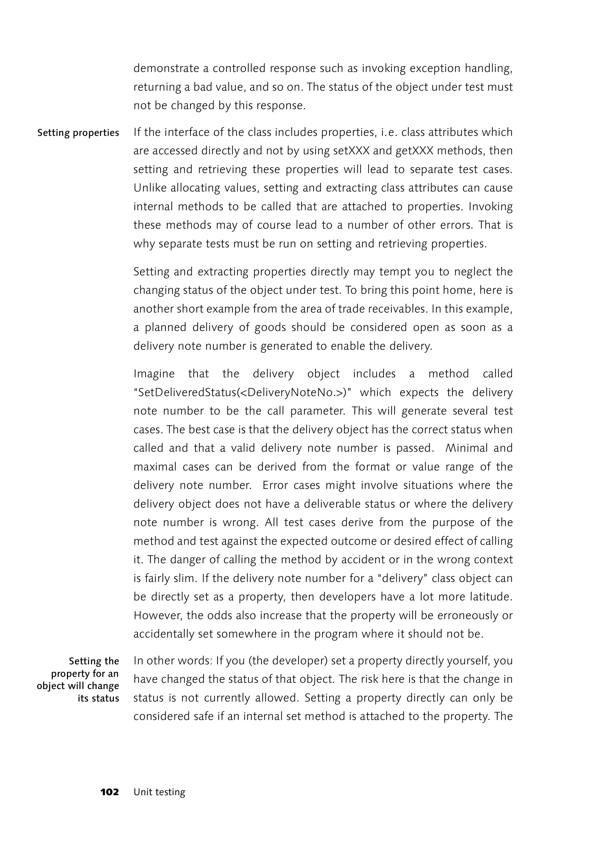 demonstrate a controlled response such as invoking exception handling,
                      returning a bad value, and so on. The status of the object under test must
                      not be changed by this response.

Setting properties    If the interface of the class includes properties, i.e. class attributes which
                      are accessed directly and not by using setXXX and getXXX methods, then
                      setting and retrieving these properties will lead to separate test cases.
                      Unlike allocating values, setting and extracting class attributes can cause
                      internal methods to be called that are attached to properties. Invoking
                      these methods may of course lead to a number of other errors. That is
                      why separate tests must be run on setting and retrieving properties.

                      Setting and extracting properties directly may tempt you to neglect the
                      changing status of the object under test. To bring this point home, here is
                      another short example from the area of trade receivables. In this example,
                      a planned delivery of goods should be considered open as soon as a
                      delivery note number is generated to enable the delivery.

                      Imagine        that   the   delivery   object   includes   a   method   called
                      “SetDeliveredStatus(<DeliveryNoteNo.>)” which expects the delivery
                      note number to be the call parameter. This will generate several test
                      cases. The best case is that the delivery object has the correct status when
                      called and that a valid delivery note number is passed. Minimal and
                      maximal cases can be derived from the format or value range of the
                      delivery note number. Error cases might involve situations where the
                      delivery object does not have a deliverable status or where the delivery
                      note number is wrong. All test cases derive from the purpose of the
                      method and test against the expected outcome or desired effect of calling
                      it. The danger of calling the method by accident or in the wrong context
                      is fairly slim. If the delivery note number for a “delivery” class object can
                      be directly set as a property, then developers have a lot more latitude.
                      However, the odds also increase that the property will be erroneously or
                      accidentally set somewhere in the program where it should not be.

       Setting the    In other words: If you (the developer) set a property directly yourself, you
   property for an
                      have changed the status of that object. The risk here is that the change in
object will change
         its status   status is not currently allowed. Setting a property directly can only be
                      considered safe if an internal set method is attached to the property. The




              102     Unit testing
 