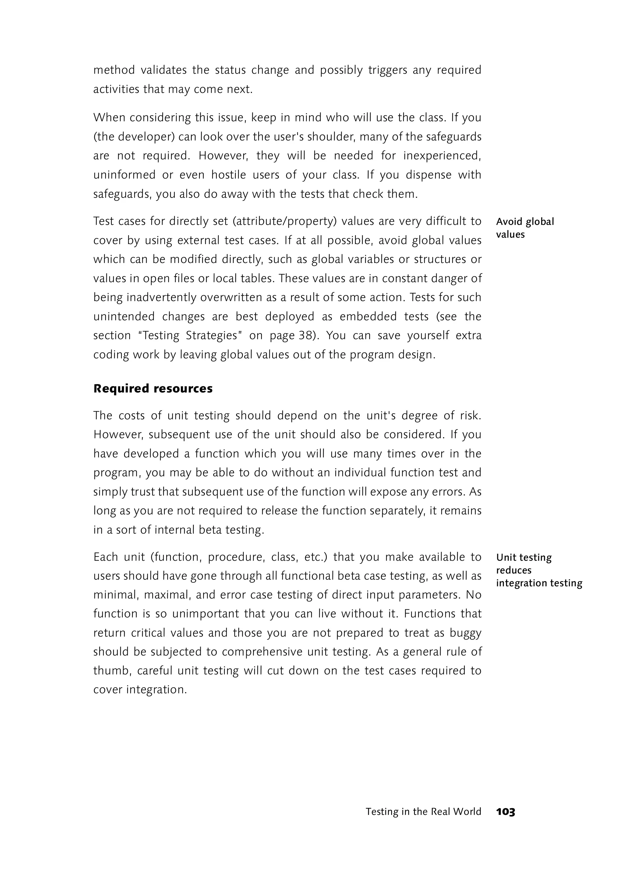 method validates the status change and possibly triggers any required
activities that may come next.

When considering this issue, keep in mind who will use the class. If you
(the developer) can look over the user's shoulder, many of the safeguards
are not required. However, they will be needed for inexperienced,
uninformed or even hostile users of your class. If you dispense with
safeguards, you also do away with the tests that check them.

Test cases for directly set (attribute/property) values are very difficult to     Avoid global
                                                                                  values
cover by using external test cases. If at all possible, avoid global values
which can be modified directly, such as global variables or structures or
values in open files or local tables. These values are in constant danger of
being inadvertently overwritten as a result of some action. Tests for such
unintended changes are best deployed as embedded tests (see the
section “Testing Strategies” on page 38). You can save yourself extra
coding work by leaving global values out of the program design.

Required resources

The costs of unit testing should depend on the unit's degree of risk.
However, subsequent use of the unit should also be considered. If you
have developed a function which you will use many times over in the
program, you may be able to do without an individual function test and
simply trust that subsequent use of the function will expose any errors. As
long as you are not required to release the function separately, it remains
in a sort of internal beta testing.

Each unit (function, procedure, class, etc.) that you make available to           Unit testing
                                                                                  reduces
users should have gone through all functional beta case testing, as well as
                                                                                  integration testing
minimal, maximal, and error case testing of direct input parameters. No
function is so unimportant that you can live without it. Functions that
return critical values and those you are not prepared to treat as buggy
should be subjected to comprehensive unit testing. As a general rule of
thumb, careful unit testing will cut down on the test cases required to
cover integration.




                                                      Testing in the Real World   103
 