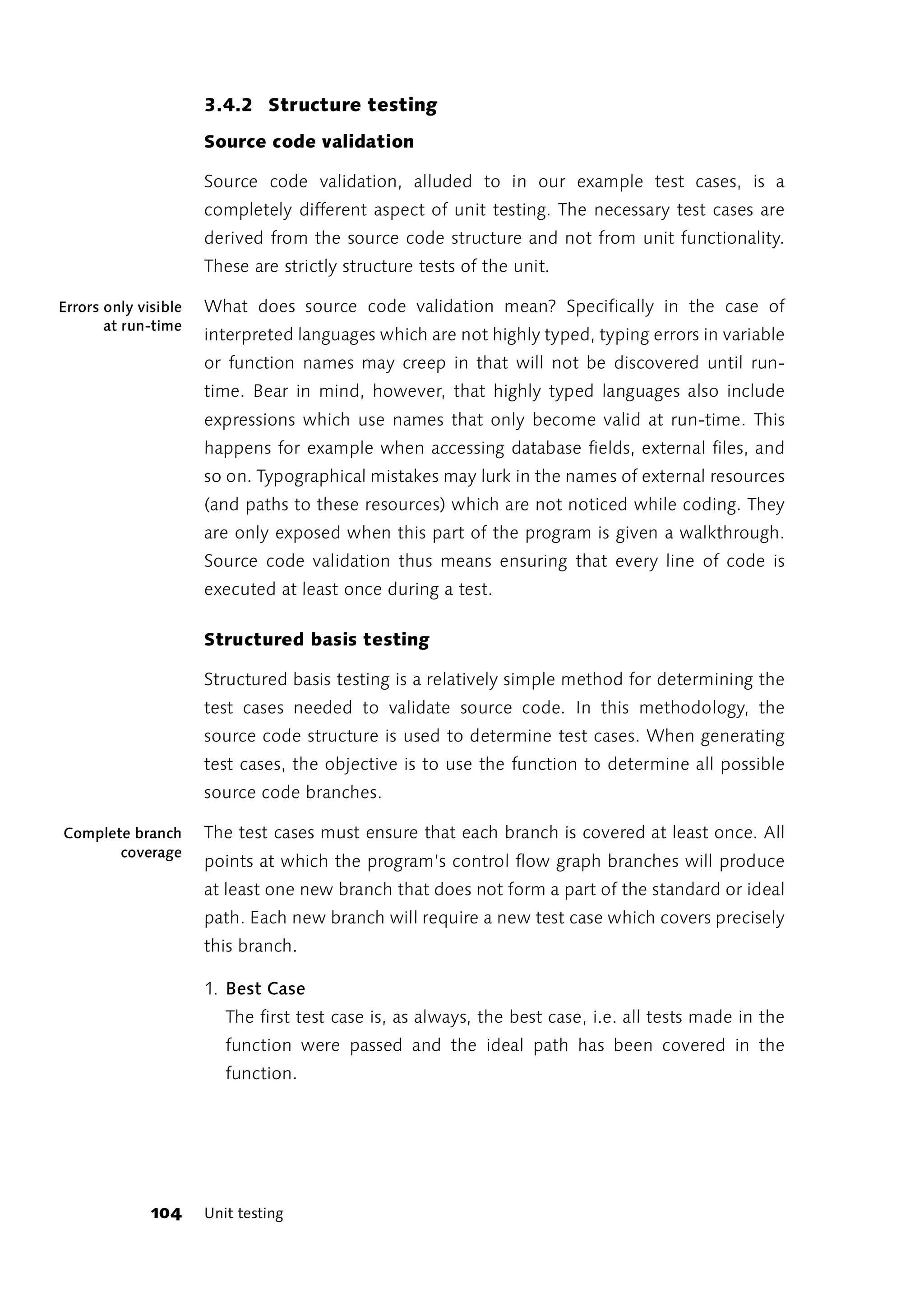 3.4.2 Structure testing
                      Source code validation

                      Source code validation, alluded to in our example test cases, is a
                      completely different aspect of unit testing. The necessary test cases are
                      derived from the source code structure and not from unit functionality.
                      These are strictly structure tests of the unit.

Errors only visible   What does source code validation mean? Specifically in the case of
       at run-time
                      interpreted languages which are not highly typed, typing errors in variable
                      or function names may creep in that will not be discovered until run-
                      time. Bear in mind, however, that highly typed languages also include
                      expressions which use names that only become valid at run-time. This
                      happens for example when accessing database fields, external files, and
                      so on. Typographical mistakes may lurk in the names of external resources
                      (and paths to these resources) which are not noticed while coding. They
                      are only exposed when this part of the program is given a walkthrough.
                      Source code validation thus means ensuring that every line of code is
                      executed at least once during a test.

                      Structured basis testing

                      Structured basis testing is a relatively simple method for determining the
                      test cases needed to validate source code. In this methodology, the
                      source code structure is used to determine test cases. When generating
                      test cases, the objective is to use the function to determine all possible
                      source code branches.

Complete branch       The test cases must ensure that each branch is covered at least once. All
       coverage
                      points at which the program’s control flow graph branches will produce
                      at least one new branch that does not form a part of the standard or ideal
                      path. Each new branch will require a new test case which covers precisely
                      this branch.

                      1. Best Case
                         The first test case is, as always, the best case, i.e. all tests made in the
                         function were passed and the ideal path has been covered in the
                         function.




              104     Unit testing
 