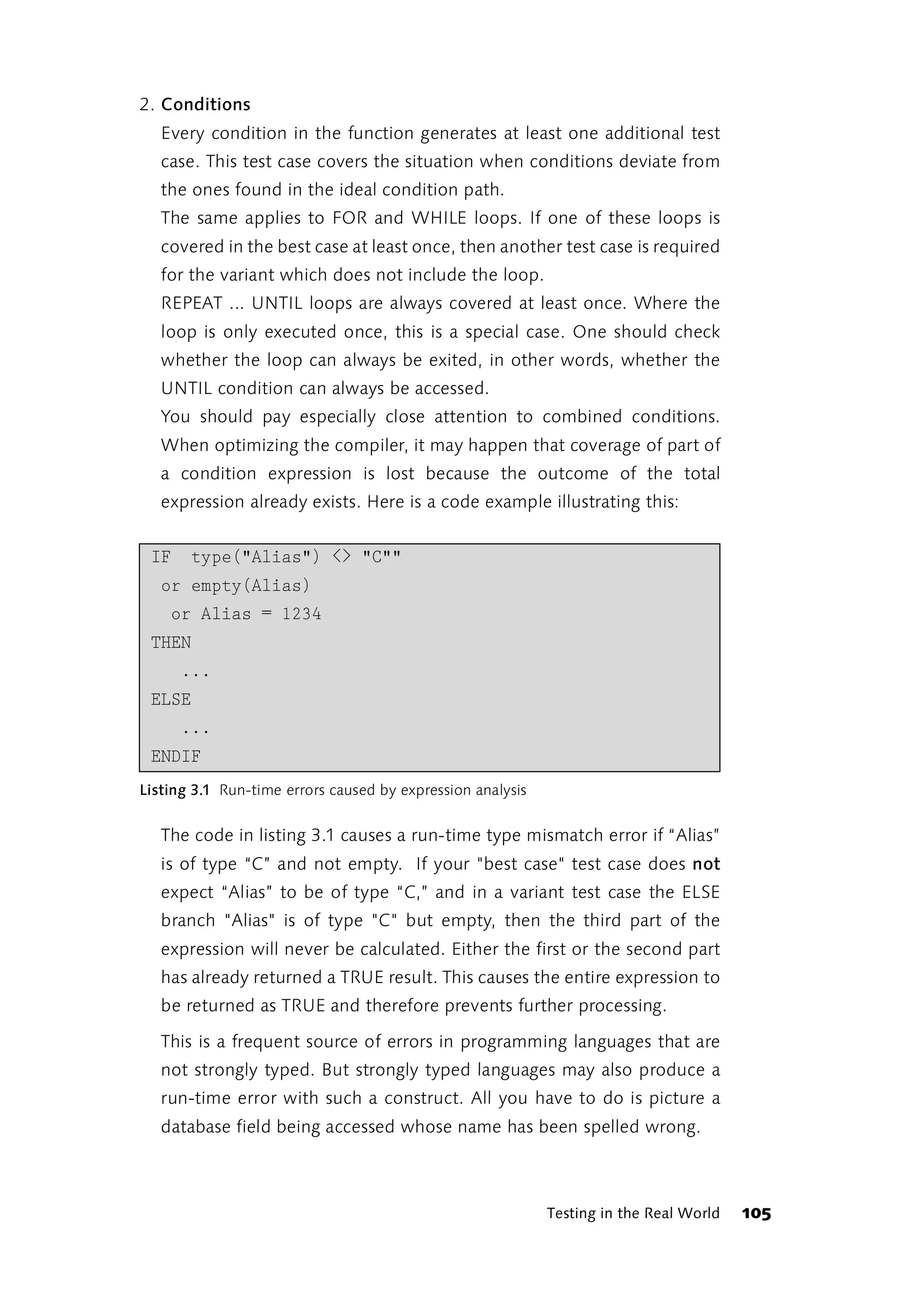 2. Conditions
   Every condition in the function generates at least one additional test
   case. This test case covers the situation when conditions deviate from
   the ones found in the ideal condition path.
   The same applies to FOR and WHILE loops. If one of these loops is
   covered in the best case at least once, then another test case is required
   for the variant which does not include the loop.
   REPEAT ... UNTIL loops are always covered at least once. Where the
   loop is only executed once, this is a special case. One should check
   whether the loop can always be exited, in other words, whether the
   UNTIL condition can always be accessed.
   You should pay especially close attention to combined conditions.
   When optimizing the compiler, it may happen that coverage of part of
   a condition expression is lost because the outcome of the total
   expression already exists. Here is a code example illustrating this:


 IF    type("Alias") <> "C""
   or empty(Alias)
    or Alias = 1234
 THEN
      ...
 ELSE
      ...
 ENDIF
Listing 3.1 Run-time errors caused by expression analysis


   The code in listing 3.1 causes a run-time type mismatch error if “Alias”
   is of type “C” and not empty. If your "best case" test case does not
   expect “Alias” to be of type “C,” and in a variant test case the ELSE
   branch "Alias" is of type "C" but empty, then the third part of the
   expression will never be calculated. Either the first or the second part
   has already returned a TRUE result. This causes the entire expression to
   be returned as TRUE and therefore prevents further processing.

   This is a frequent source of errors in programming languages that are
   not strongly typed. But strongly typed languages may also produce a
   run-time error with such a construct. All you have to do is picture a
   database field being accessed whose name has been spelled wrong.



                                                            Testing in the Real World   105
 