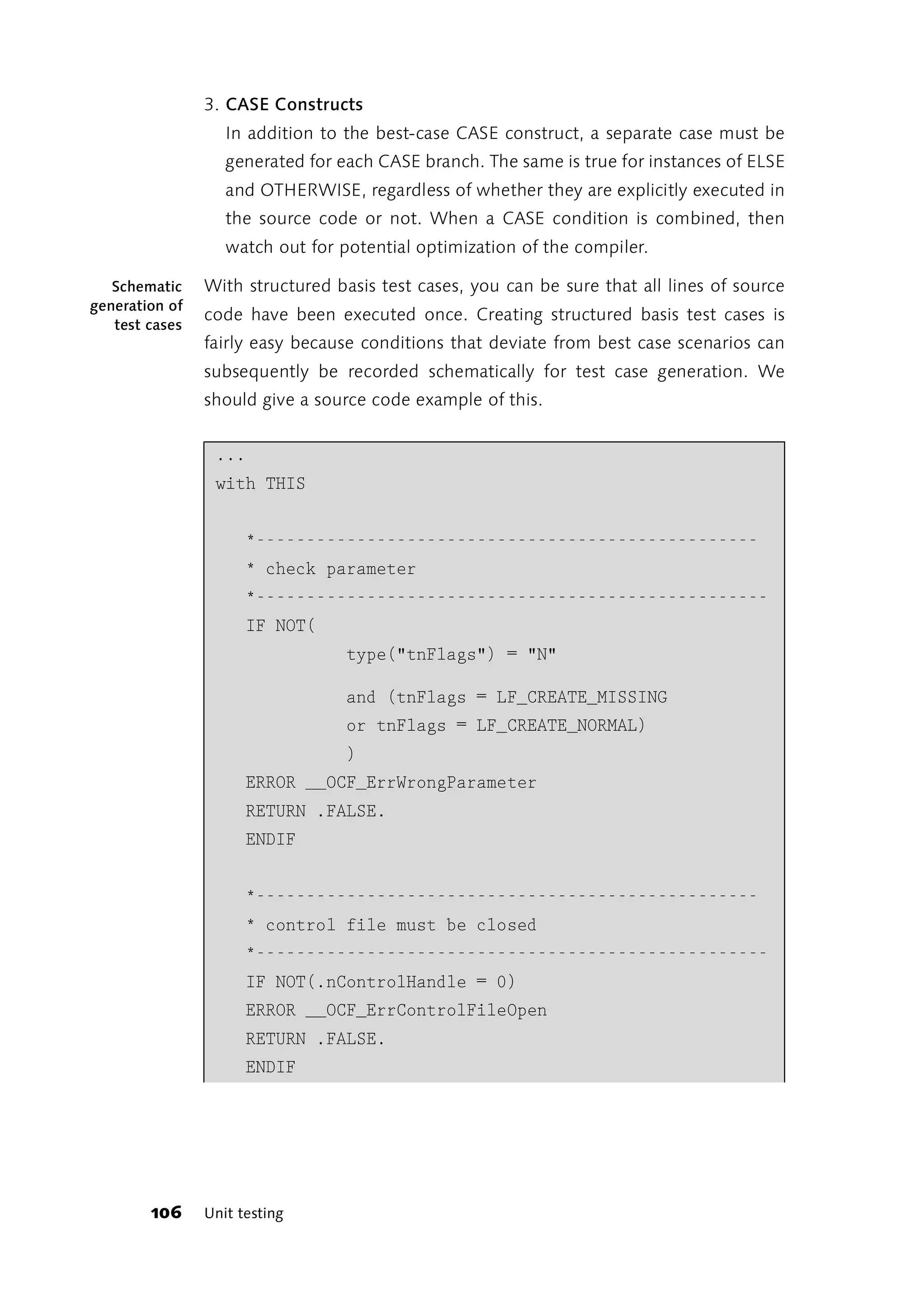 3. CASE Constructs
                   In addition to the best-case CASE construct, a separate case must be
                   generated for each CASE branch. The same is true for instances of ELSE
                   and OTHERWISE, regardless of whether they are explicitly executed in
                   the source code or not. When a CASE condition is combined, then
                   watch out for potential optimization of the compiler.

   Schematic    With structured basis test cases, you can be sure that all lines of source
generation of
                code have been executed once. Creating structured basis test cases is
   test cases
                fairly easy because conditions that deviate from best case scenarios can
                subsequently be recorded schematically for test case generation. We
                should give a source code example of this.


                 ...
                 with THIS


                      *--------------------------------------------------
                      * check parameter
                      *---------------------------------------------------
                      IF NOT(
                                  type("tnFlags") = "N"

                                  and (tnFlags = LF_CREATE_MISSING
                                  or tnFlags = LF_CREATE_NORMAL)
                                  )
                      ERROR __OCF_ErrWrongParameter
                      RETURN .FALSE.
                      ENDIF


                      *--------------------------------------------------
                      * control file must be closed
                      *---------------------------------------------------
                      IF NOT(.nControlHandle = 0)
                      ERROR __OCF_ErrControlFileOpen
                      RETURN .FALSE.
                      ENDIF




        106     Unit testing
 