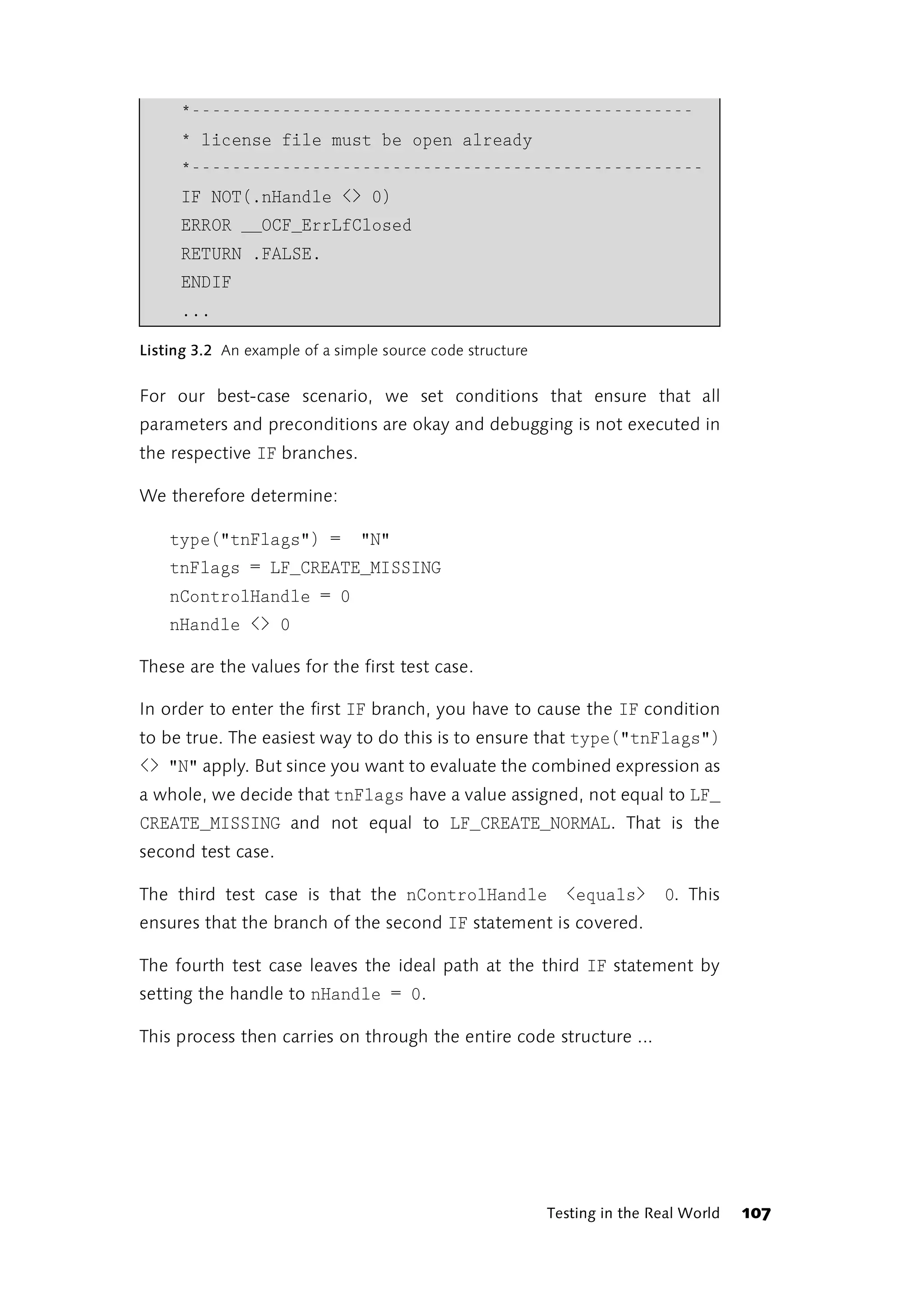 *--------------------------------------------------
     * license file must be open already
     *---------------------------------------------------
     IF NOT(.nHandle <> 0)
     ERROR __OCF_ErrLfClosed
     RETURN .FALSE.
     ENDIF
     ...

Listing 3.2 An example of a simple source code structure


For our best-case scenario, we set conditions that ensure that all
parameters and preconditions are okay and debugging is not executed in
the respective IF branches.

We therefore determine:

    type("tnFlags") =          "N"
    tnFlags = LF_CREATE_MISSING
    nControlHandle = 0
    nHandle <> 0

These are the values for the first test case.

In order to enter the first IF branch, you have to cause the IF condition
to be true. The easiest way to do this is to ensure that type("tnFlags")
<> "N" apply. But since you want to evaluate the combined expression as
a whole, we decide that tnFlags have a value assigned, not equal to LF_
CREATE_MISSING and not equal to LF_CREATE_NORMAL. That is the
second test case.

The third test case is that the nControlHandle               <equals> 0. This
ensures that the branch of the second IF statement is covered.

The fourth test case leaves the ideal path at the third IF statement by
setting the handle to nHandle = 0.

This process then carries on through the entire code structure ...




                                                           Testing in the Real World   107
 