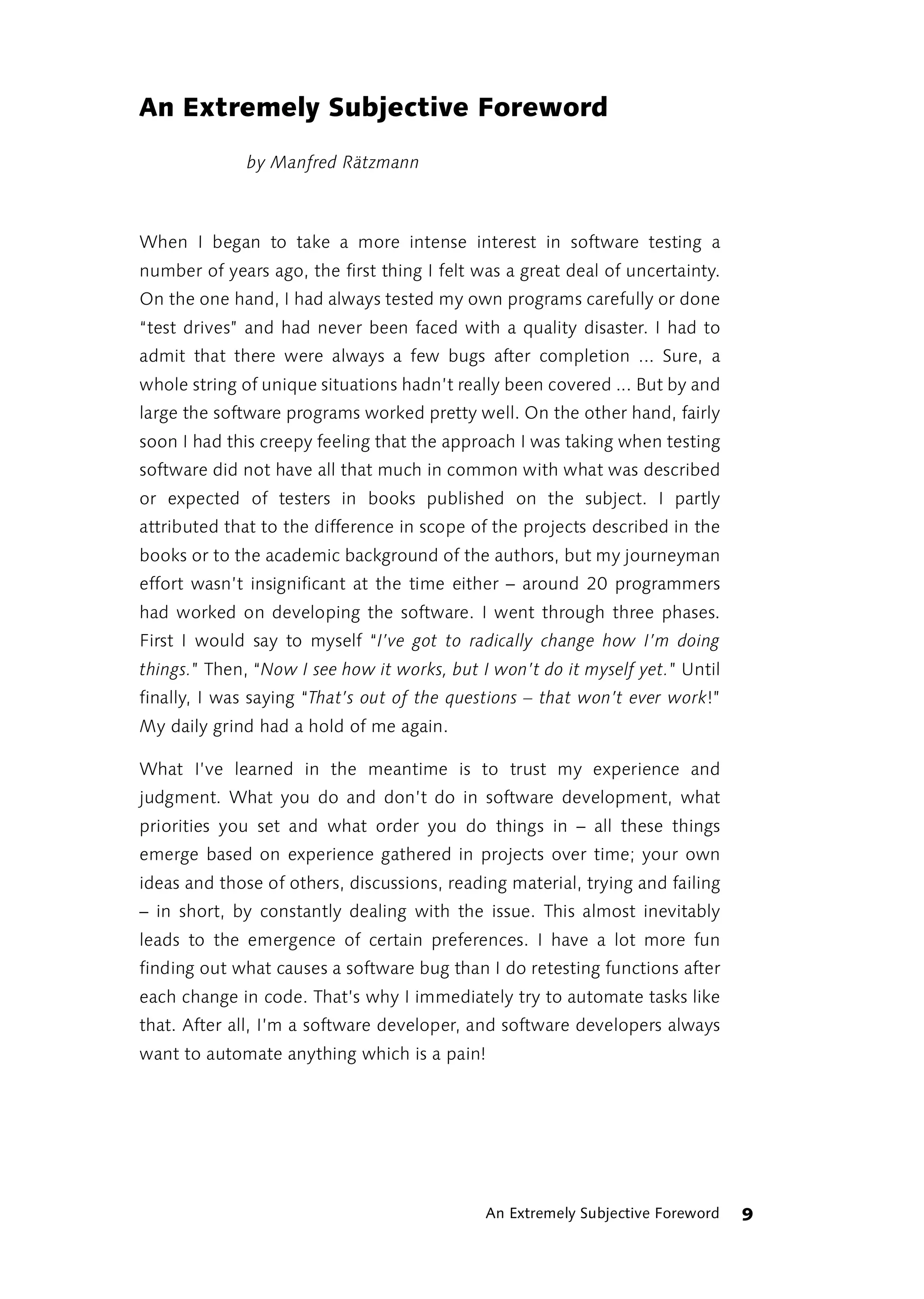 An Extremely Subjective Foreword
              by Manfred Rätzmann



When I began to take a more intense interest in software testing a
number of years ago, the first thing I felt was a great deal of uncertainty.
On the one hand, I had always tested my own programs carefully or done
“test drives” and had never been faced with a quality disaster. I had to
admit that there were always a few bugs after completion ... Sure, a
whole string of unique situations hadn’t really been covered ... But by and
large the software programs worked pretty well. On the other hand, fairly
soon I had this creepy feeling that the approach I was taking when testing
software did not have all that much in common with what was described
or expected of testers in books published on the subject. I partly
attributed that to the difference in scope of the projects described in the
books or to the academic background of the authors, but my journeyman
effort wasn’t insignificant at the time either – around 20 programmers
had worked on developing the software. I went through three phases.
First I would say to myself “I’ve got to radically change how I’m doing
things.” Then, “Now I see how it works, but I won’t do it myself yet.” Until
finally, I was saying “That’s out of the questions – that won’t ever work!”
My daily grind had a hold of me again.

What I’ve learned in the meantime is to trust my experience and
judgment. What you do and don’t do in software development, what
priorities you set and what order you do things in – all these things
emerge based on experience gathered in projects over time; your own
ideas and those of others, discussions, reading material, trying and failing
– in short, by constantly dealing with the issue. This almost inevitably
leads to the emergence of certain preferences. I have a lot more fun
finding out what causes a software bug than I do retesting functions after
each change in code. That’s why I immediately try to automate tasks like
that. After all, I’m a software developer, and software developers always
want to automate anything which is a pain!




                                             An Extremely Subjective Foreword   9
 