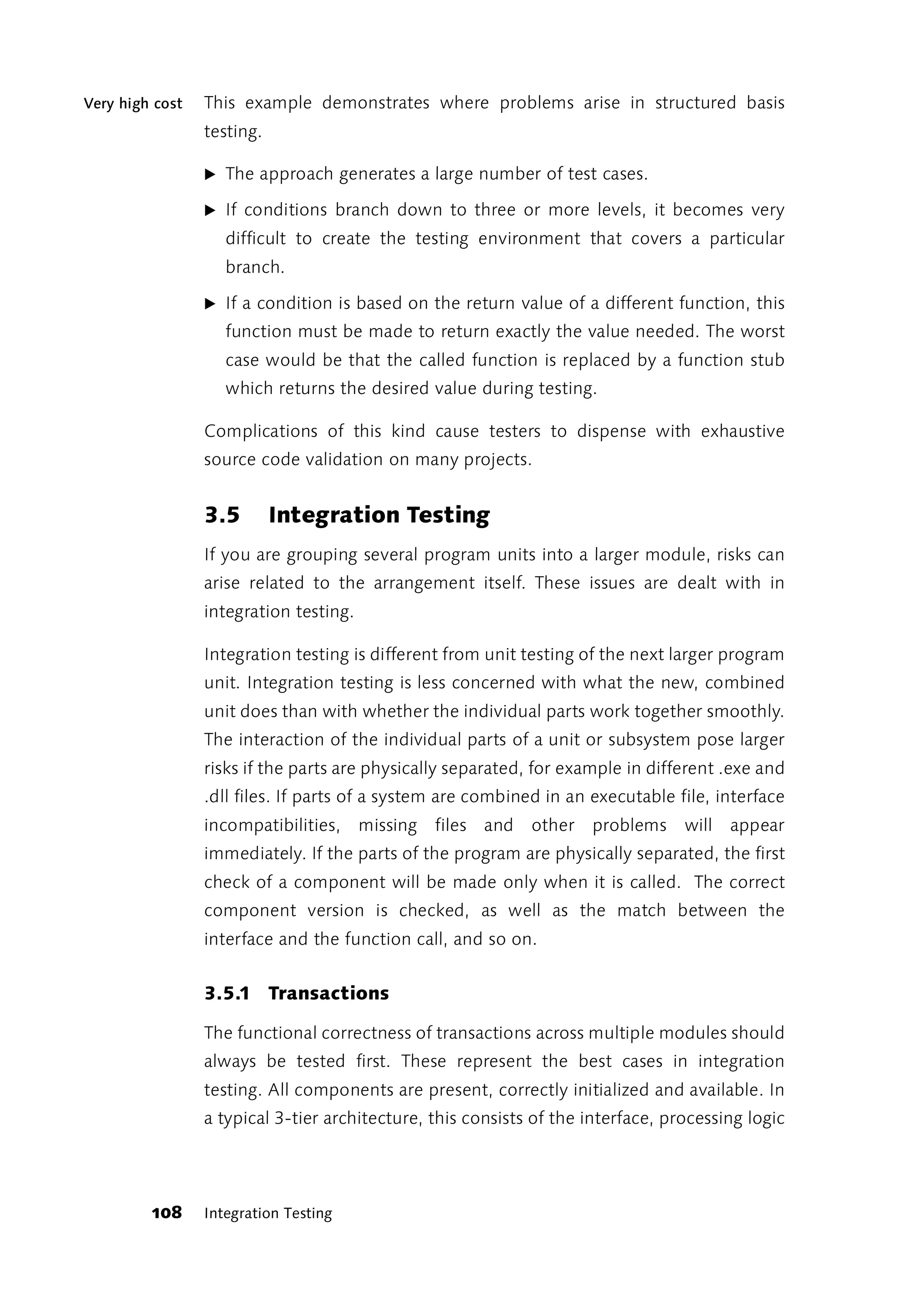 Very high cost   This example demonstrates where problems arise in structured basis
                 testing.

                 ̈ The approach generates a large number of test cases.

                 ̈ If conditions branch down to three or more levels, it becomes very
                    difficult to create the testing environment that covers a particular
                    branch.

                 ̈ If a condition is based on the return value of a different function, this
                    function must be made to return exactly the value needed. The worst
                    case would be that the called function is replaced by a function stub
                    which returns the desired value during testing.

                 Complications of this kind cause testers to dispense with exhaustive
                 source code validation on many projects.


                 3.5        Integration Testing
                 If you are grouping several program units into a larger module, risks can
                 arise related to the arrangement itself. These issues are dealt with in
                 integration testing.

                 Integration testing is different from unit testing of the next larger program
                 unit. Integration testing is less concerned with what the new, combined
                 unit does than with whether the individual parts work together smoothly.
                 The interaction of the individual parts of a unit or subsystem pose larger
                 risks if the parts are physically separated, for example in different .exe and
                 .dll files. If parts of a system are combined in an executable file, interface
                 incompatibilities, missing files and        other   problems     will   appear
                 immediately. If the parts of the program are physically separated, the first
                 check of a component will be made only when it is called. The correct
                 component version is checked, as well as the match between the
                 interface and the function call, and so on.


                 3.5.1 Transactions

                 The functional correctness of transactions across multiple modules should
                 always be tested first. These represent the best cases in integration
                 testing. All components are present, correctly initialized and available. In
                 a typical 3-tier architecture, this consists of the interface, processing logic




         108     Integration Testing
 