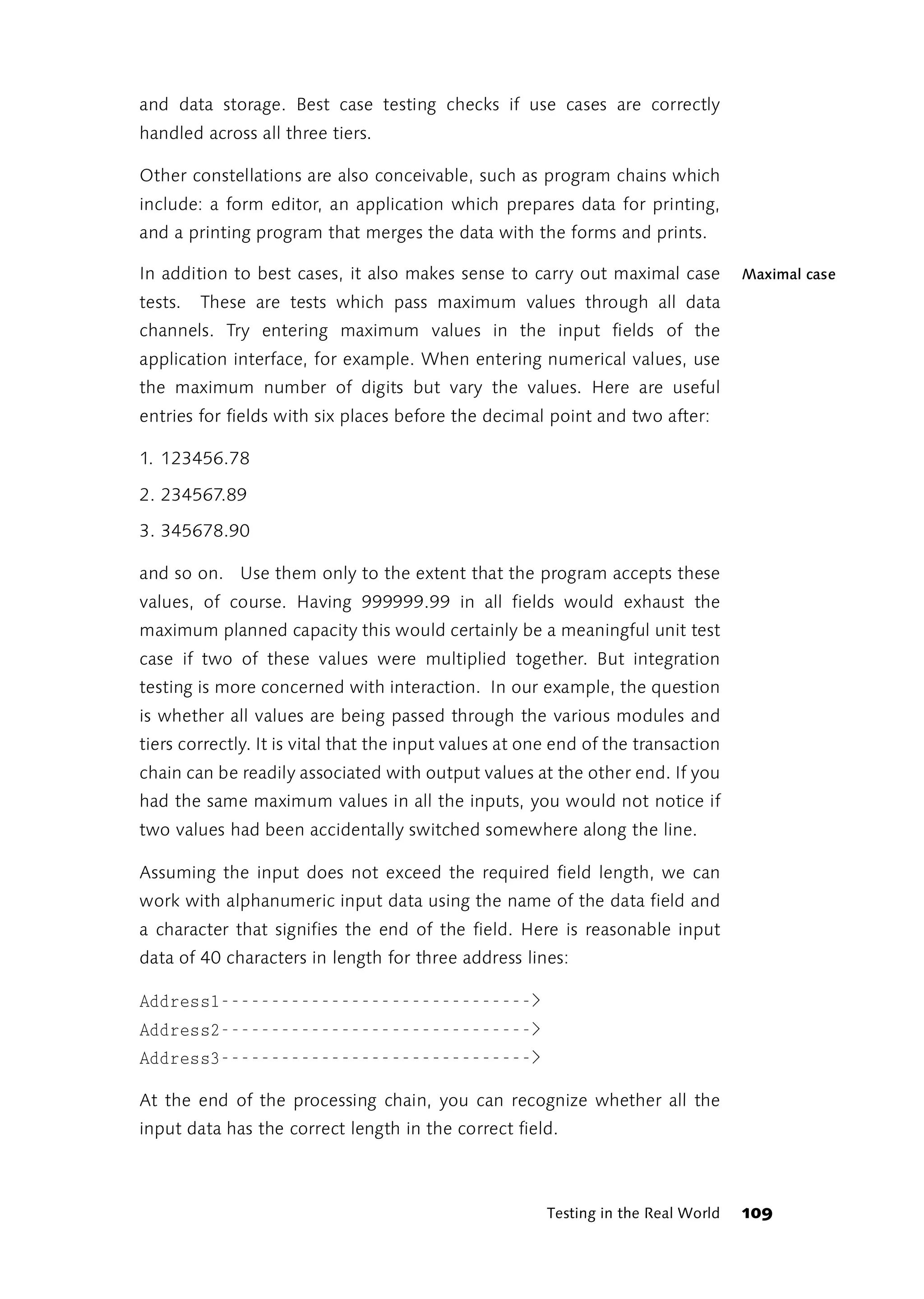 and data storage. Best case testing checks if use cases are correctly
handled across all three tiers.

Other constellations are also conceivable, such as program chains which
include: a form editor, an application which prepares data for printing,
and a printing program that merges the data with the forms and prints.

In addition to best cases, it also makes sense to carry out maximal case            Maximal case
tests.   These are tests which pass maximum values through all data
channels. Try entering maximum values in the input fields of the
application interface, for example. When entering numerical values, use
the maximum number of digits but vary the values. Here are useful
entries for fields with six places before the decimal point and two after:

1. 123456.78

2. 234567.89

3. 345678.90

and so on. Use them only to the extent that the program accepts these
values, of course. Having 999999.99 in all fields would exhaust the
maximum planned capacity this would certainly be a meaningful unit test
case if two of these values were multiplied together. But integration
testing is more concerned with interaction. In our example, the question
is whether all values are being passed through the various modules and
tiers correctly. It is vital that the input values at one end of the transaction
chain can be readily associated with output values at the other end. If you
had the same maximum values in all the inputs, you would not notice if
two values had been accidentally switched somewhere along the line.

Assuming the input does not exceed the required field length, we can
work with alphanumeric input data using the name of the data field and
a character that signifies the end of the field. Here is reasonable input
data of 40 characters in length for three address lines:

Address1------------------------------->
Address2------------------------------->
Address3------------------------------->

At the end of the processing chain, you can recognize whether all the
input data has the correct length in the correct field.



                                                        Testing in the Real World   109
 