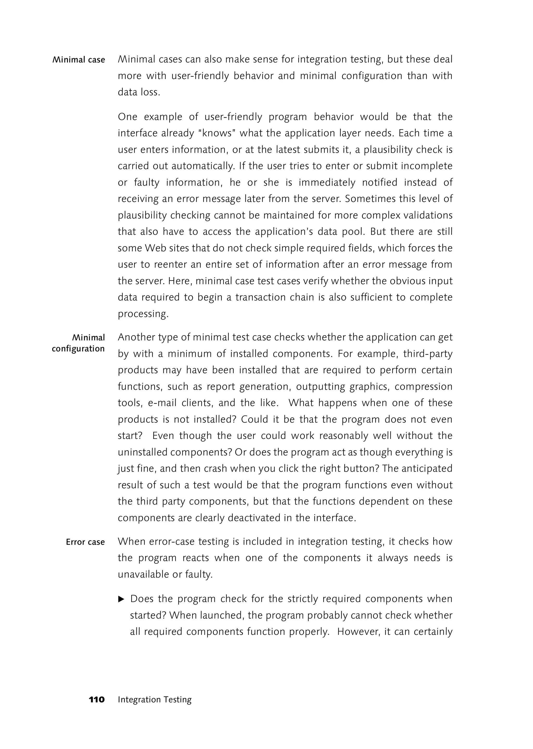 Minimal case    Minimal cases can also make sense for integration testing, but these deal
                more with user-friendly behavior and minimal configuration than with
                data loss.

                One example of user-friendly program behavior would be that the
                interface already “knows” what the application layer needs. Each time a
                user enters information, or at the latest submits it, a plausibility check is
                carried out automatically. If the user tries to enter or submit incomplete
                or faulty information, he or she is immediately notified instead of
                receiving an error message later from the server. Sometimes this level of
                plausibility checking cannot be maintained for more complex validations
                that also have to access the application’s data pool. But there are still
                some Web sites that do not check simple required fields, which forces the
                user to reenter an entire set of information after an error message from
                the server. Here, minimal case test cases verify whether the obvious input
                data required to begin a transaction chain is also sufficient to complete
                processing.

     Minimal    Another type of minimal test case checks whether the application can get
configuration
                by with a minimum of installed components. For example, third-party
                products may have been installed that are required to perform certain
                functions, such as report generation, outputting graphics, compression
                tools, e-mail clients, and the like. What happens when one of these
                products is not installed? Could it be that the program does not even
                start? Even though the user could work reasonably well without the
                uninstalled components? Or does the program act as though everything is
                just fine, and then crash when you click the right button? The anticipated
                result of such a test would be that the program functions even without
                the third party components, but that the functions dependent on these
                components are clearly deactivated in the interface.

   Error case   When error-case testing is included in integration testing, it checks how
                the program reacts when one of the components it always needs is
                unavailable or faulty.

                ̈ Does the program check for the strictly required components when
                   started? When launched, the program probably cannot check whether
                   all required components function properly. However, it can certainly




         110    Integration Testing
 
