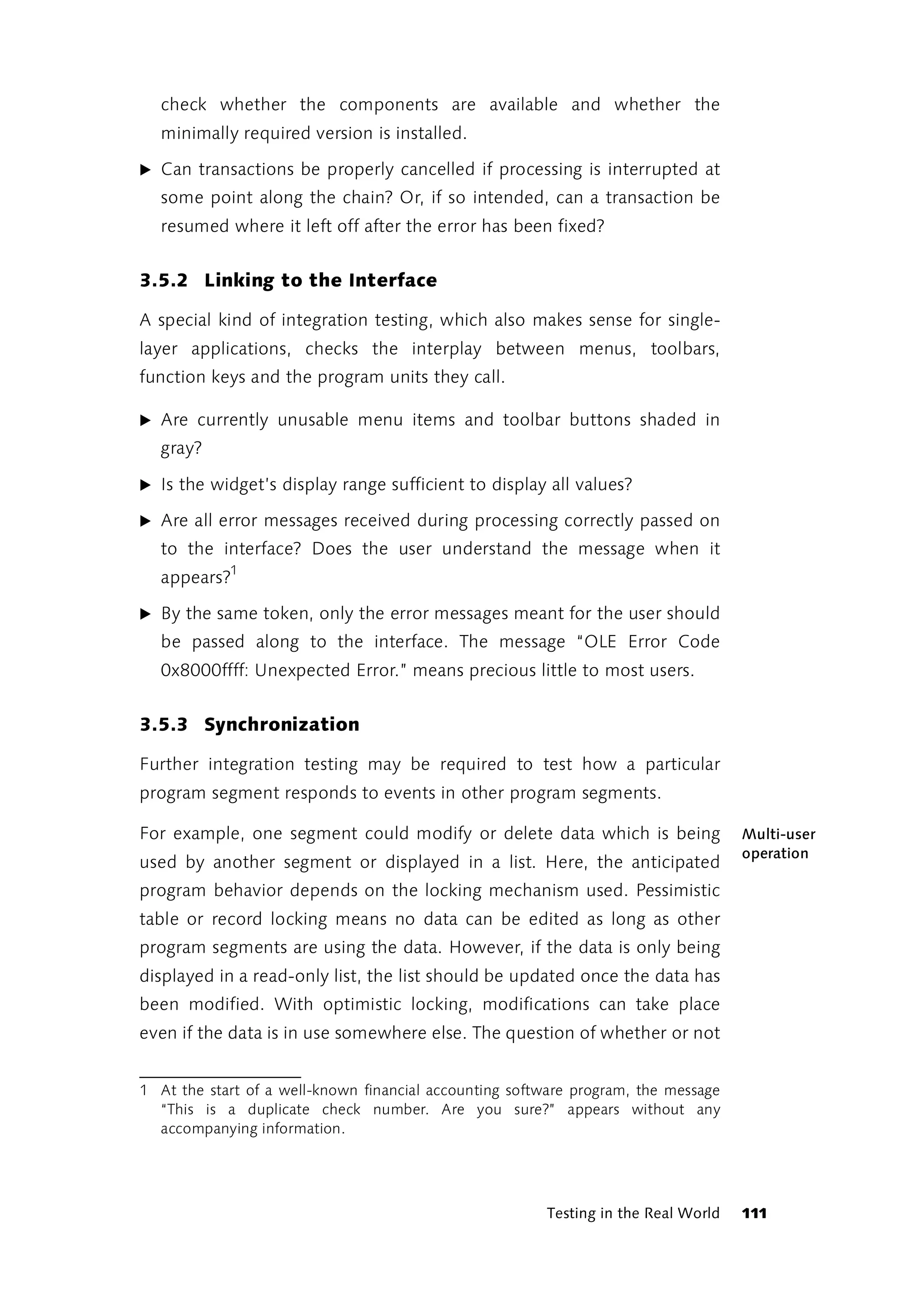 check whether the components are available and whether the
  minimally required version is installed.

̈ Can transactions be properly cancelled if processing is interrupted at
  some point along the chain? Or, if so intended, can a transaction be
  resumed where it left off after the error has been fixed?


3.5.2 Linking to the Interface

A special kind of integration testing, which also makes sense for single-
layer applications, checks the interplay between menus, toolbars,
function keys and the program units they call.

̈ Are currently unusable menu items and toolbar buttons shaded in
  gray?

̈ Is the widget’s display range sufficient to display all values?

̈ Are all error messages received during processing correctly passed on
  to the interface? Does the user understand the message when it
  appears?1

̈ By the same token, only the error messages meant for the user should
  be passed along to the interface. The message “OLE Error Code
  0x8000ffff: Unexpected Error.” means precious little to most users.


3.5.3 Synchronization

Further integration testing may be required to test how a particular
program segment responds to events in other program segments.

For example, one segment could modify or delete data which is being                 Multi-user
                                                                                    operation
used by another segment or displayed in a list. Here, the anticipated
program behavior depends on the locking mechanism used. Pessimistic
table or record locking means no data can be edited as long as other
program segments are using the data. However, if the data is only being
displayed in a read-only list, the list should be updated once the data has
been modified. With optimistic locking, modifications can take place
even if the data is in use somewhere else. The question of whether or not


1 At the start of a well-known financial accounting software program, the message
  “This is a duplicate check number. Are you sure?” appears without any
  accompanying information.




                                                        Testing in the Real World   111
 