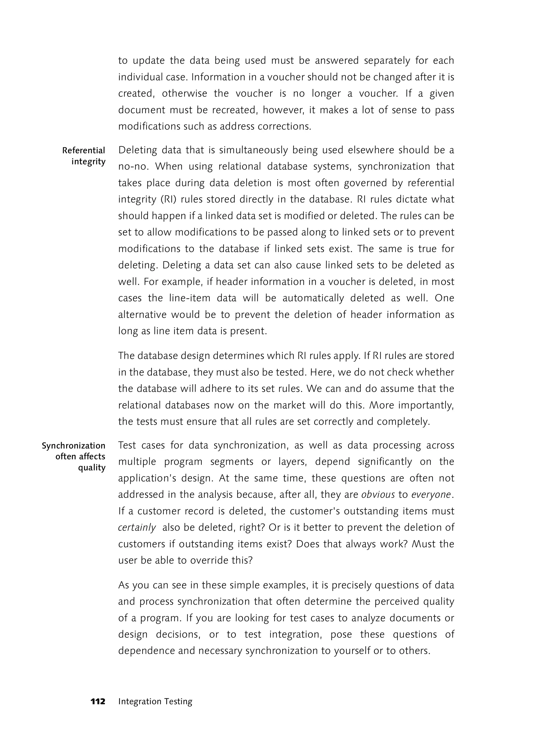 to update the data being used must be answered separately for each
                   individual case. Information in a voucher should not be changed after it is
                   created, otherwise the voucher is no longer a voucher. If a given
                   document must be recreated, however, it makes a lot of sense to pass
                   modifications such as address corrections.

     Referential   Deleting data that is simultaneously being used elsewhere should be a
       integrity
                   no-no. When using relational database systems, synchronization that
                   takes place during data deletion is most often governed by referential
                   integrity (RI) rules stored directly in the database. RI rules dictate what
                   should happen if a linked data set is modified or deleted. The rules can be
                   set to allow modifications to be passed along to linked sets or to prevent
                   modifications to the database if linked sets exist. The same is true for
                   deleting. Deleting a data set can also cause linked sets to be deleted as
                   well. For example, if header information in a voucher is deleted, in most
                   cases the line-item data will be automatically deleted as well. One
                   alternative would be to prevent the deletion of header information as
                   long as line item data is present.

                   The database design determines which RI rules apply. If RI rules are stored
                   in the database, they must also be tested. Here, we do not check whether
                   the database will adhere to its set rules. We can and do assume that the
                   relational databases now on the market will do this. More importantly,
                   the tests must ensure that all rules are set correctly and completely.

Synchronization    Test cases for data synchronization, as well as data processing across
   often affects
                   multiple program segments or layers, depend significantly on the
         quality
                   application’s design. At the same time, these questions are often not
                   addressed in the analysis because, after all, they are obvious to everyone.
                   If a customer record is deleted, the customer's outstanding items must
                   certainly also be deleted, right? Or is it better to prevent the deletion of
                   customers if outstanding items exist? Does that always work? Must the
                   user be able to override this?

                   As you can see in these simple examples, it is precisely questions of data
                   and process synchronization that often determine the perceived quality
                   of a program. If you are looking for test cases to analyze documents or
                   design decisions, or to test integration, pose these questions of
                   dependence and necessary synchronization to yourself or to others.



            112    Integration Testing
 