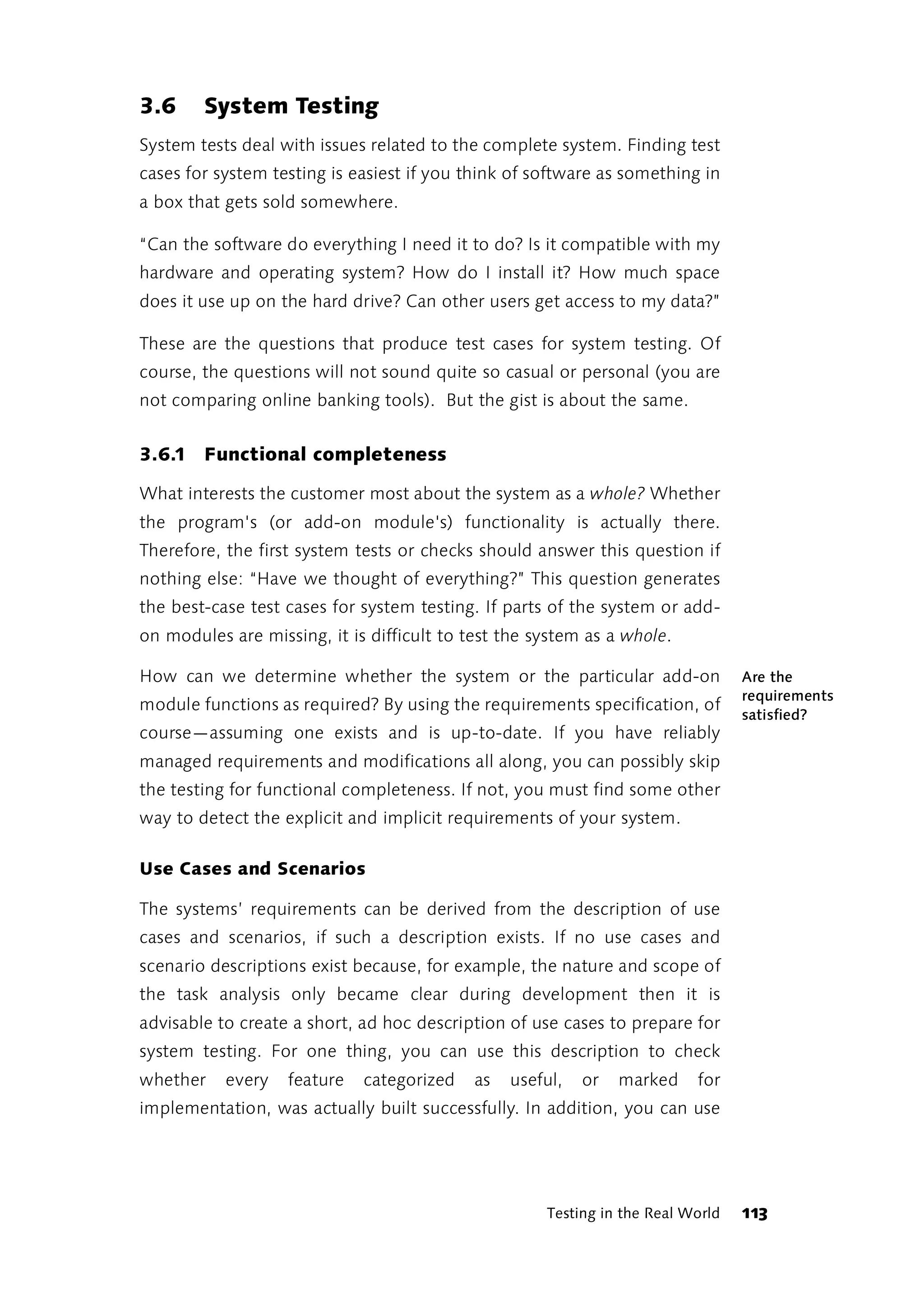 3.6     System Testing
System tests deal with issues related to the complete system. Finding test
cases for system testing is easiest if you think of software as something in
a box that gets sold somewhere.

“Can the software do everything I need it to do? Is it compatible with my
hardware and operating system? How do I install it? How much space
does it use up on the hard drive? Can other users get access to my data?”

These are the questions that produce test cases for system testing. Of
course, the questions will not sound quite so casual or personal (you are
not comparing online banking tools). But the gist is about the same.


3.6.1 Functional completeness

What interests the customer most about the system as a whole? Whether
the program's (or add-on module's) functionality is actually there.
Therefore, the first system tests or checks should answer this question if
nothing else: “Have we thought of everything?” This question generates
the best-case test cases for system testing. If parts of the system or add-
on modules are missing, it is difficult to test the system as a whole.

How can we determine whether the system or the particular add-on                 Are the
                                                                                 requirements
module functions as required? By using the requirements specification, of
                                                                                 satisfied?
course—assuming one exists and is up-to-date. If you have reliably
managed requirements and modifications all along, you can possibly skip
the testing for functional completeness. If not, you must find some other
way to detect the explicit and implicit requirements of your system.

Use Cases and Scenarios

The systems’ requirements can be derived from the description of use
cases and scenarios, if such a description exists. If no use cases and
scenario descriptions exist because, for example, the nature and scope of
the task analysis only became clear during development then it is
advisable to create a short, ad hoc description of use cases to prepare for
system testing. For one thing, you can use this description to check
whether    every   feature   categorized    as   useful,   or   marked    for
implementation, was actually built successfully. In addition, you can use




                                                     Testing in the Real World   113
 
