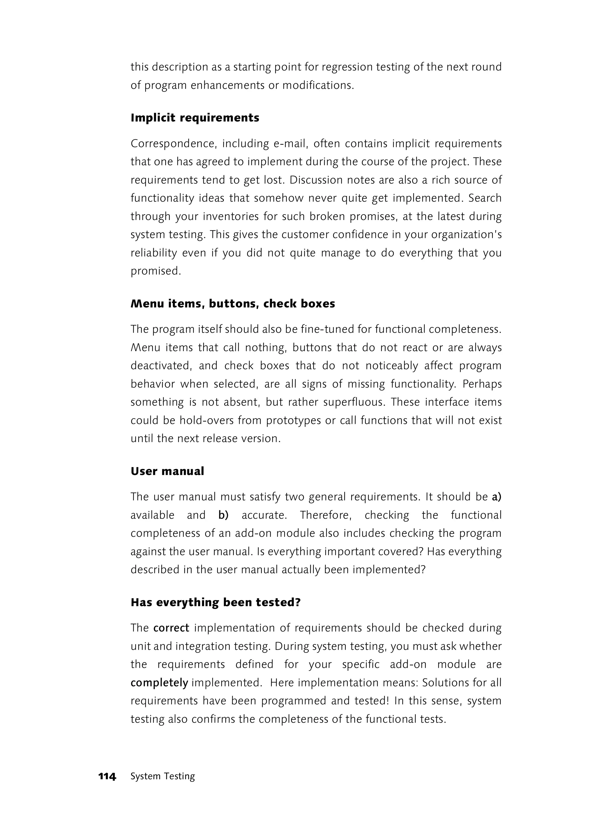 this description as a starting point for regression testing of the next round
      of program enhancements or modifications.

      Implicit requirements

      Correspondence, including e-mail, often contains implicit requirements
      that one has agreed to implement during the course of the project. These
      requirements tend to get lost. Discussion notes are also a rich source of
      functionality ideas that somehow never quite get implemented. Search
      through your inventories for such broken promises, at the latest during
      system testing. This gives the customer confidence in your organization’s
      reliability even if you did not quite manage to do everything that you
      promised.

      Menu items, buttons, check boxes

      The program itself should also be fine-tuned for functional completeness.
      Menu items that call nothing, buttons that do not react or are always
      deactivated, and check boxes that do not noticeably affect program
      behavior when selected, are all signs of missing functionality. Perhaps
      something is not absent, but rather superfluous. These interface items
      could be hold-overs from prototypes or call functions that will not exist
      until the next release version.

      User manual

      The user manual must satisfy two general requirements. It should be a)
      available   and   b)   accurate.   Therefore,   checking    the   functional
      completeness of an add-on module also includes checking the program
      against the user manual. Is everything important covered? Has everything
      described in the user manual actually been implemented?

      Has everything been tested?

      The correct implementation of requirements should be checked during
      unit and integration testing. During system testing, you must ask whether
      the requirements defined for your specific add-on module are
      completely implemented. Here implementation means: Solutions for all
      requirements have been programmed and tested! In this sense, system
      testing also confirms the completeness of the functional tests.



114   System Testing
 