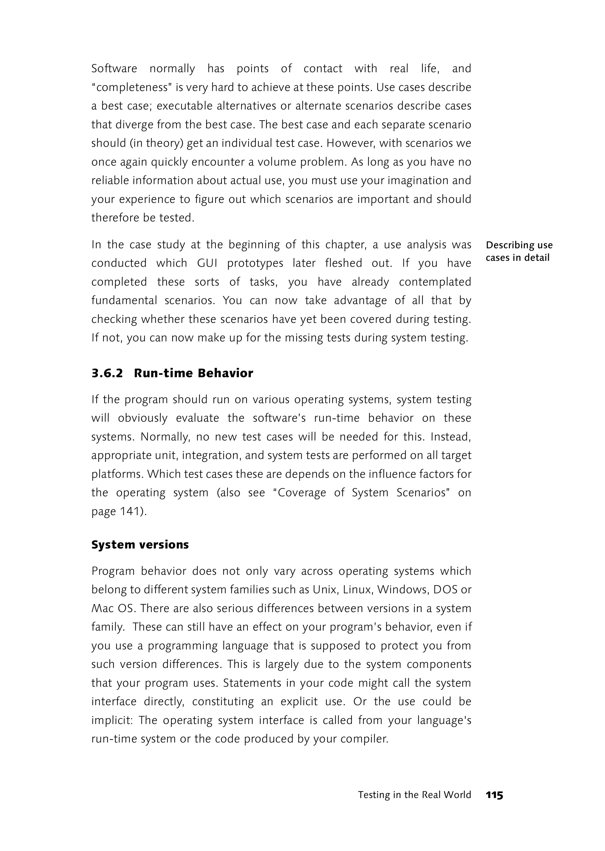 Software     normally   has   points   of   contact   with   real   life,   and
“completeness” is very hard to achieve at these points. Use cases describe
a best case; executable alternatives or alternate scenarios describe cases
that diverge from the best case. The best case and each separate scenario
should (in theory) get an individual test case. However, with scenarios we
once again quickly encounter a volume problem. As long as you have no
reliable information about actual use, you must use your imagination and
your experience to figure out which scenarios are important and should
therefore be tested.

In the case study at the beginning of this chapter, a use analysis was            Describing use
                                                                                  cases in detail
conducted which GUI prototypes later fleshed out. If you have
completed these sorts of tasks, you have already contemplated
fundamental scenarios. You can now take advantage of all that by
checking whether these scenarios have yet been covered during testing.
If not, you can now make up for the missing tests during system testing.


3.6.2 Run-time Behavior

If the program should run on various operating systems, system testing
will obviously evaluate the software’s run-time behavior on these
systems. Normally, no new test cases will be needed for this. Instead,
appropriate unit, integration, and system tests are performed on all target
platforms. Which test cases these are depends on the influence factors for
the operating system (also see “Coverage of System Scenarios” on
page 141).

System versions

Program behavior does not only vary across operating systems which
belong to different system families such as Unix, Linux, Windows, DOS or
Mac OS. There are also serious differences between versions in a system
family. These can still have an effect on your program’s behavior, even if
you use a programming language that is supposed to protect you from
such version differences. This is largely due to the system components
that your program uses. Statements in your code might call the system
interface directly, constituting an explicit use. Or the use could be
implicit: The operating system interface is called from your language's
run-time system or the code produced by your compiler.



                                                      Testing in the Real World   115
 